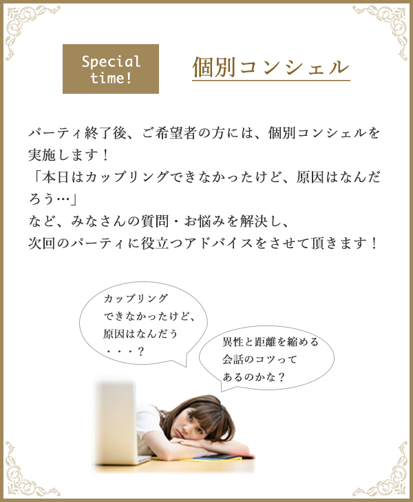 special time! 個別コンシェル パーティ終了後、ご希望者の方には、個別コンシェルを実施します！「本日はカップリングできなかったけど、原因はなんだろう…」など、みなさんの質問・お悩みを解決し、次回のパーティに役立つアドバイスをさせて頂きます！ カップリングできなかったけど、原因はなんだろう・・・？異性と距離を縮める会話のコツってあるのかな？